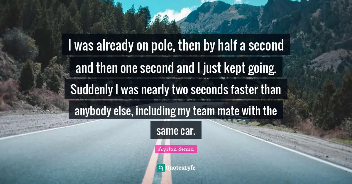 Ayrton Senna Quotes: "I was already on pole, then by half a second and then one second and I just kept going. Suddenly I was nearly two seconds faster than anybody else, including my team mate with the same car."