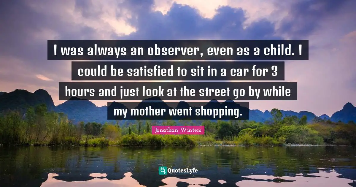 I was always an observer, even as a child. I could be satisfied to sit in a car for 3 hours and just look at the street go by while my mother went shopping.