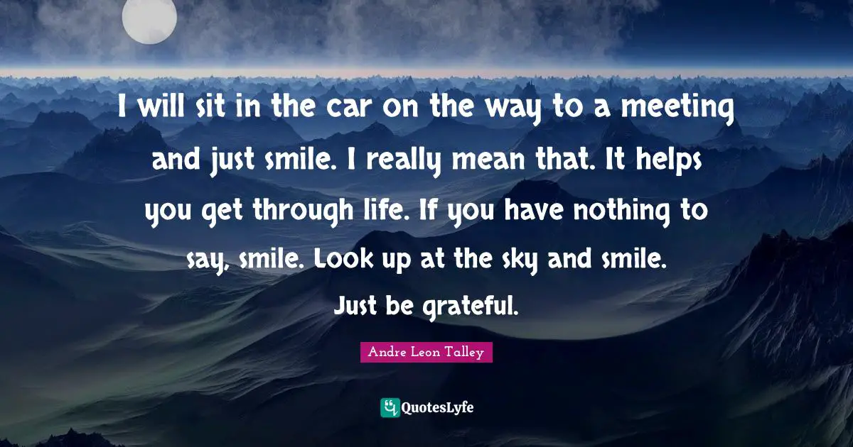 I will sit in the car on the way to a meeting and just smile. I really mean that. It helps you get through life. If you have nothing to say, smile. Look up at the sky and smile. Just be grateful.