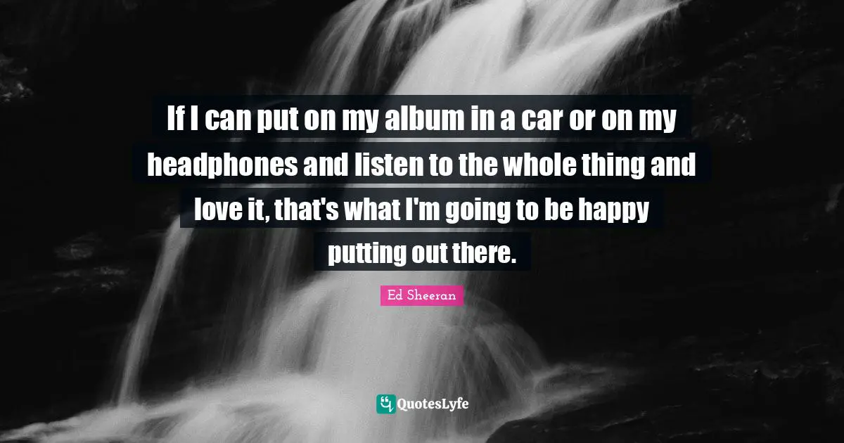 If I can put on my album in a car or on my headphones and listen to the whole thing and love it, that's what I'm going to be happy putting out there.