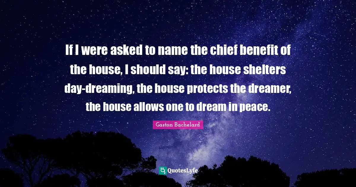 Name Quotes: "If I were asked to name the chief benefit of the house, I should say: the house shelters day-dreaming, the house protects the dreamer, the house allows one to dream in peace."