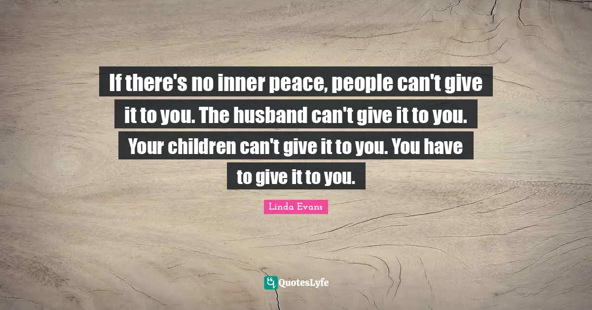 If there's no inner peace, people can't give it to you. The husband can't give it to you. Your children can't give it to you. You have to give it to you.