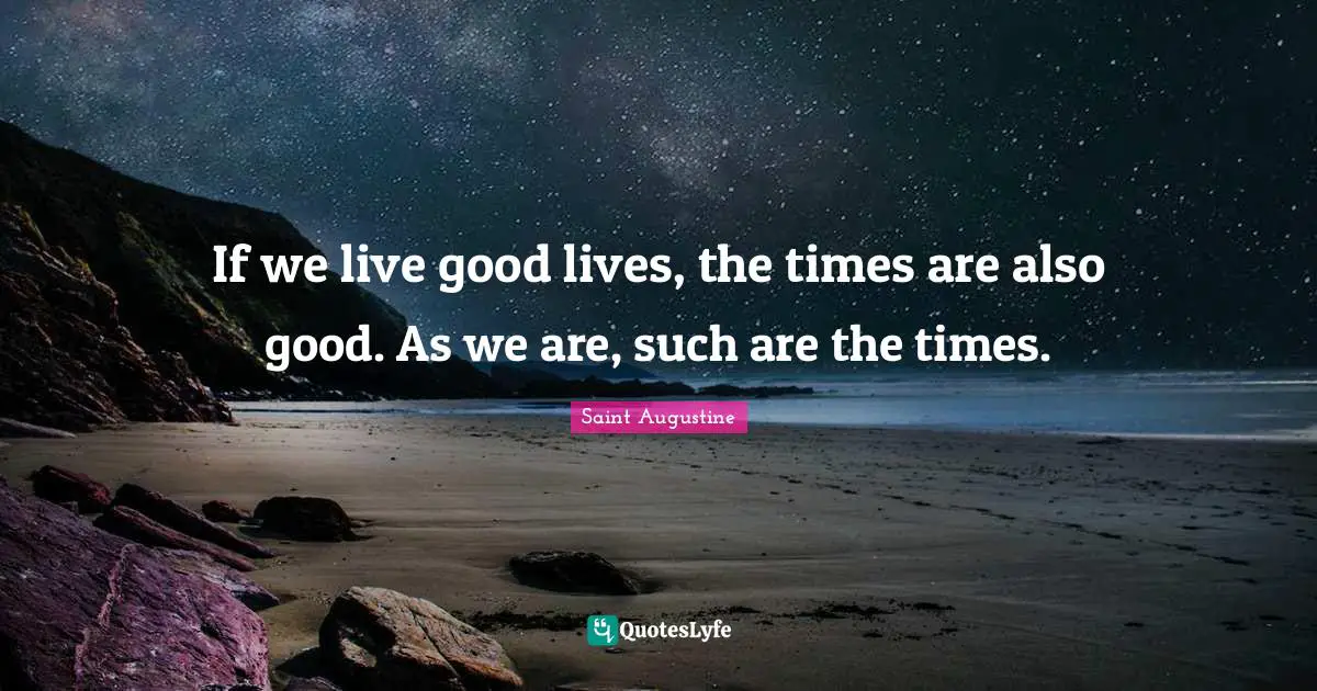 If we live good lives, the times are also good. As we are, such are the times.