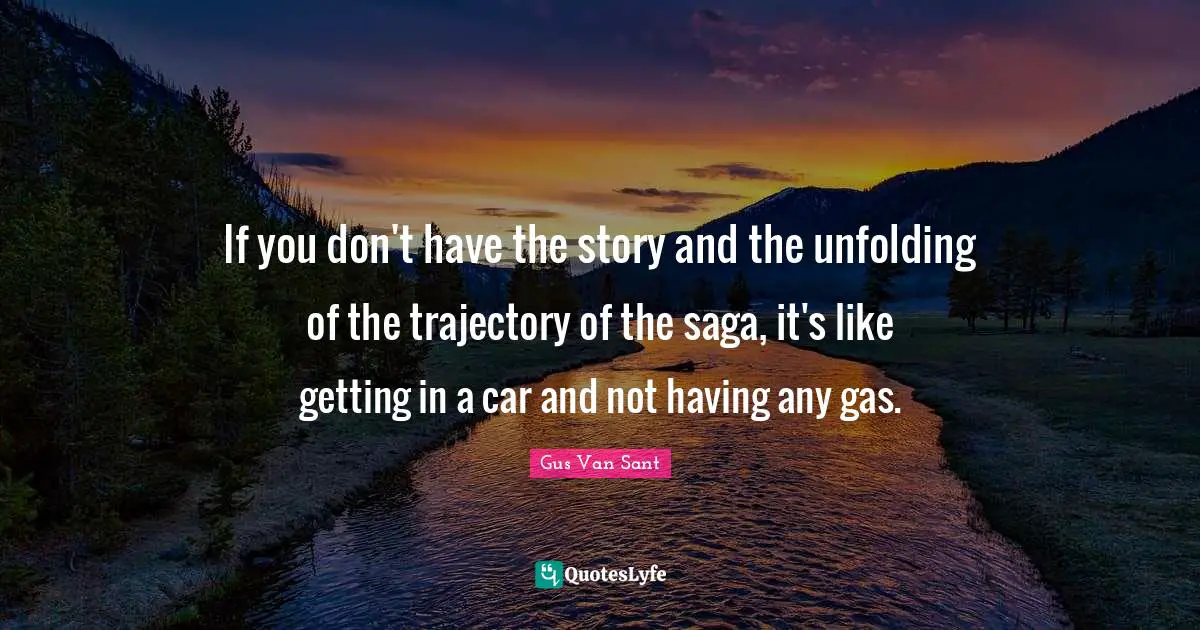 If you don't have the story and the unfolding of the trajectory of the saga, it's like getting in a car and not having any gas.