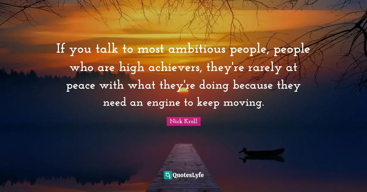If you talk to most ambitious people, people who are high achievers, they're rarely at peace with what they're doing because they need an engine to keep moving.