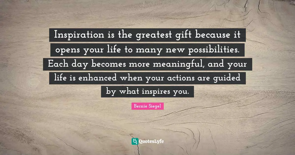 Inspiration is the greatest gift because it opens your life to many new possibilities. Each day becomes more meaningful, and your life is enhanced when your actions are guided by what inspires you.