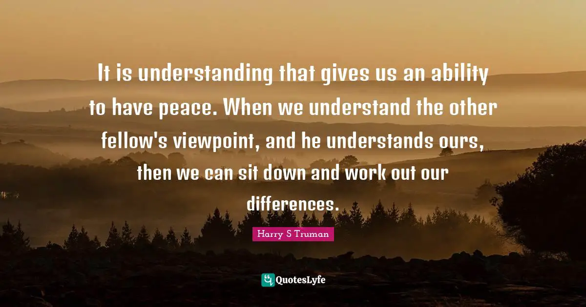 Harry S. Truman Quotes: "It is understanding that gives us an ability to have peace. When we understand the other fellow's viewpoint, and he understands ours, then we can sit down and work out our differences."