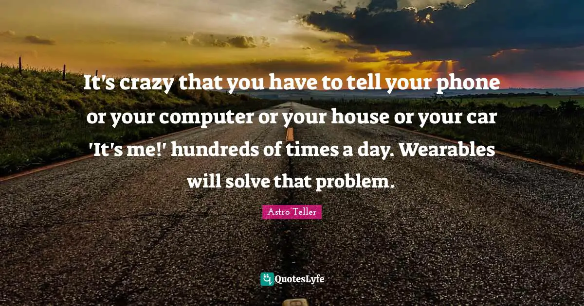 It's crazy that you have to tell your phone or your computer or your house or your car 'It's me!' hundreds of times a day. Wearables will solve that problem.