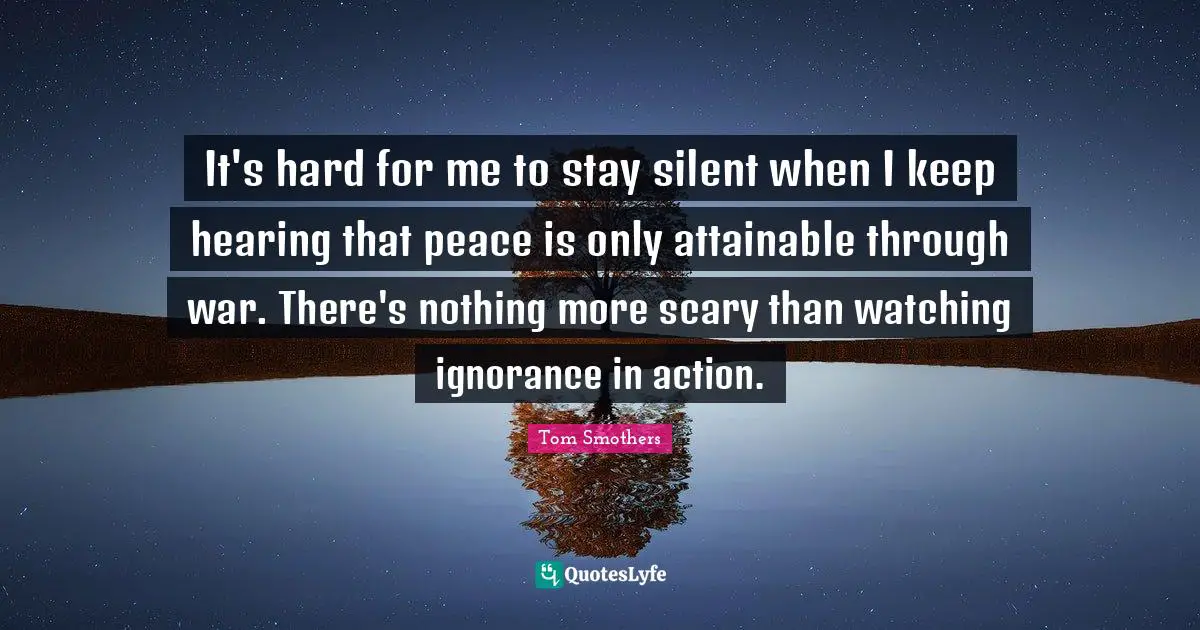 It's hard for me to stay silent when I keep hearing that peace is only attainable through war. There's nothing more scary than watching ignorance in action.