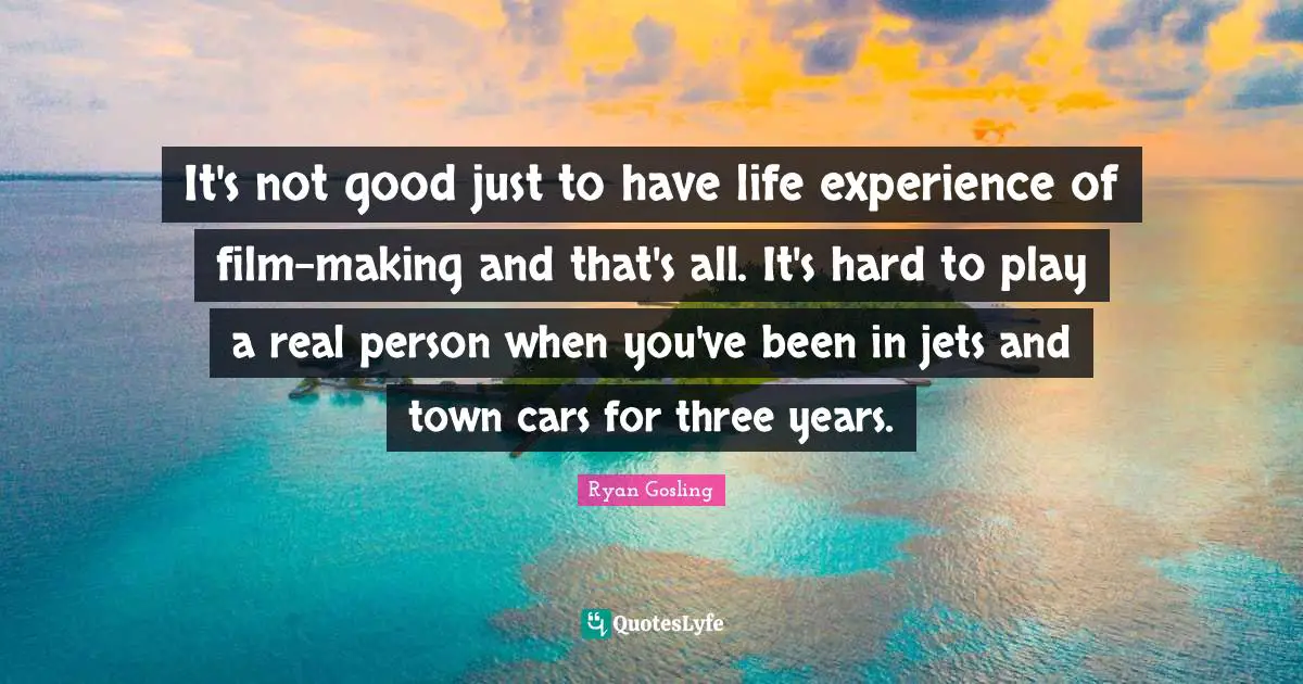 It's not good just to have life experience of film-making and that's all. It's hard to play a real person when you've been in jets and town cars for three years.
