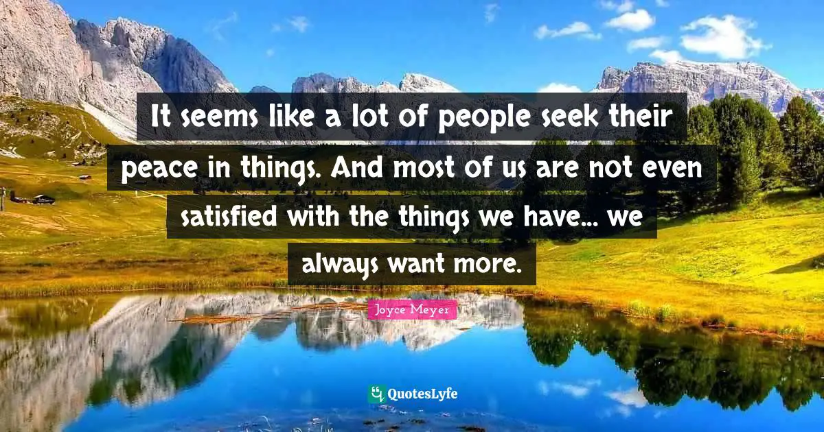 It seems like a lot of people seek their peace in things. And most of us are not even satisfied with the things we have... we always want more.