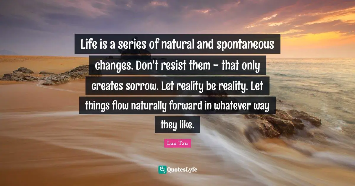 Life is a series of natural and spontaneous changes. Don't resist them - that only creates sorrow. Let reality be reality. Let things flow naturally forward in whatever way they like.