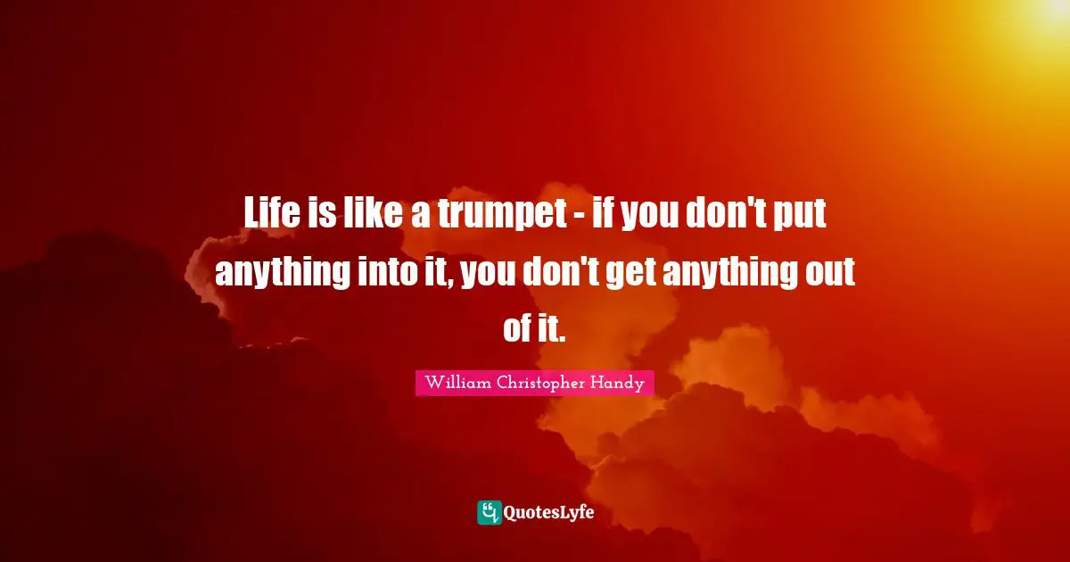 Life is like a trumpet - if you don't put anything into it, you don't get anything out of it.
