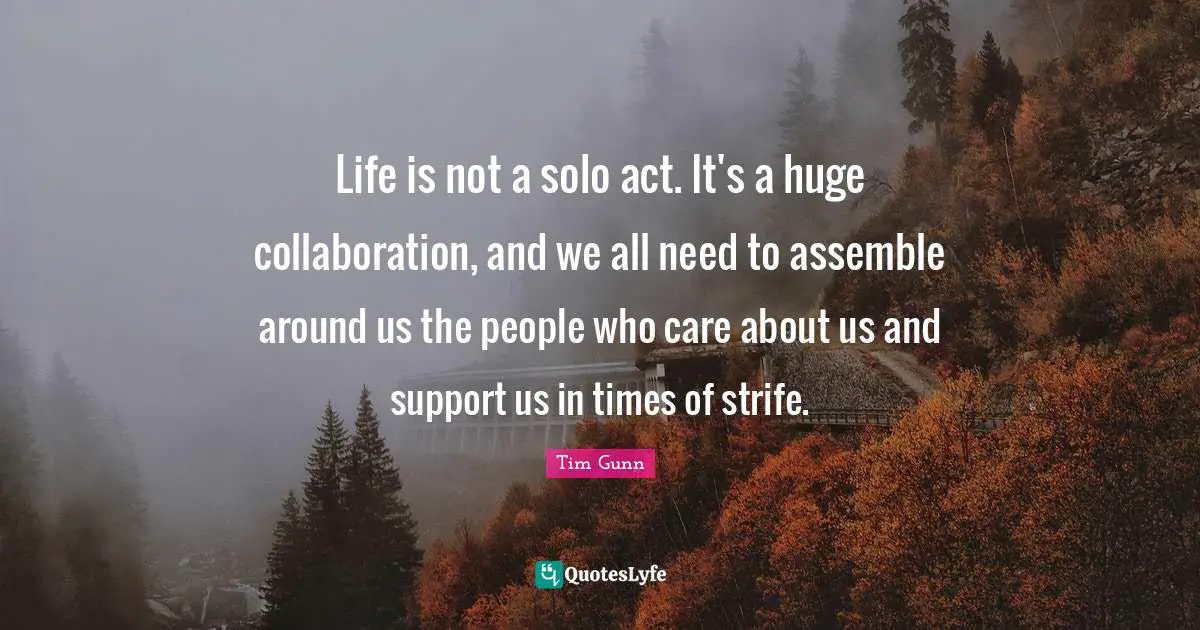 Life is not a solo act. It's a huge collaboration, and we all need to assemble around us the people who care about us and support us in times of strife.