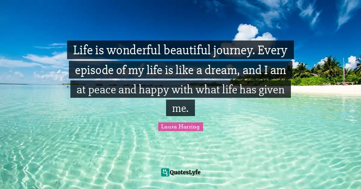 Life is wonderful beautiful journey. Every episode of my life is like a dream, and I am at peace and happy with what life has given me.