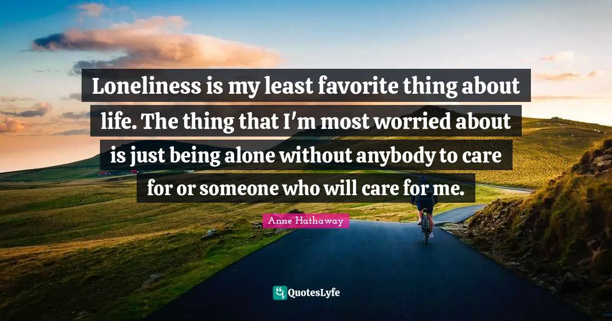 Loneliness is my least favorite thing about life. The thing that I'm most worried about is just being alone without anybody to care for or someone who will care for me.