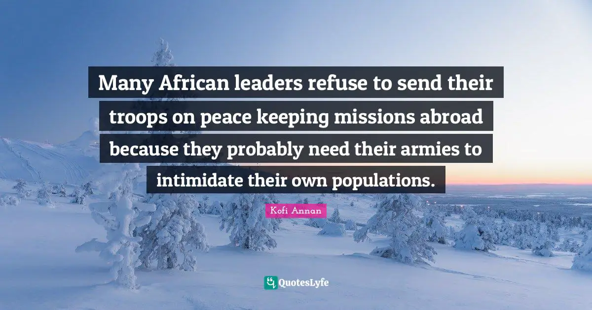 Many African leaders refuse to send their troops on peace keeping missions abroad because they probably need their armies to intimidate their own populations.
