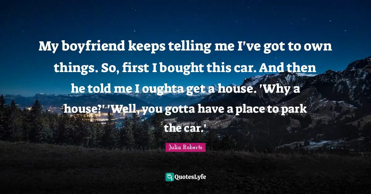 Julia Roberts Quotes: "My boyfriend keeps telling me I've got to own things. So, first I bought this car. And then he told me I oughta get a house. 'Why a house?' 'Well, you gotta have a place to park the car.'"