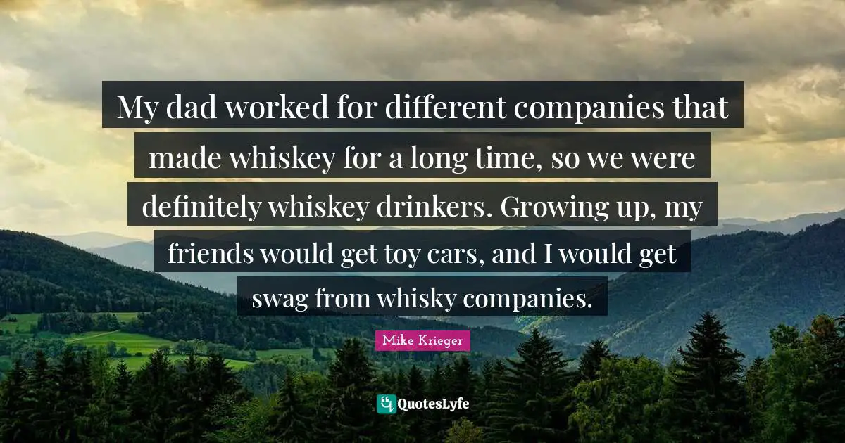 My dad worked for different companies that made whiskey for a long time, so we were definitely whiskey drinkers. Growing up, my friends would get toy cars, and I would get swag from whisky companies.