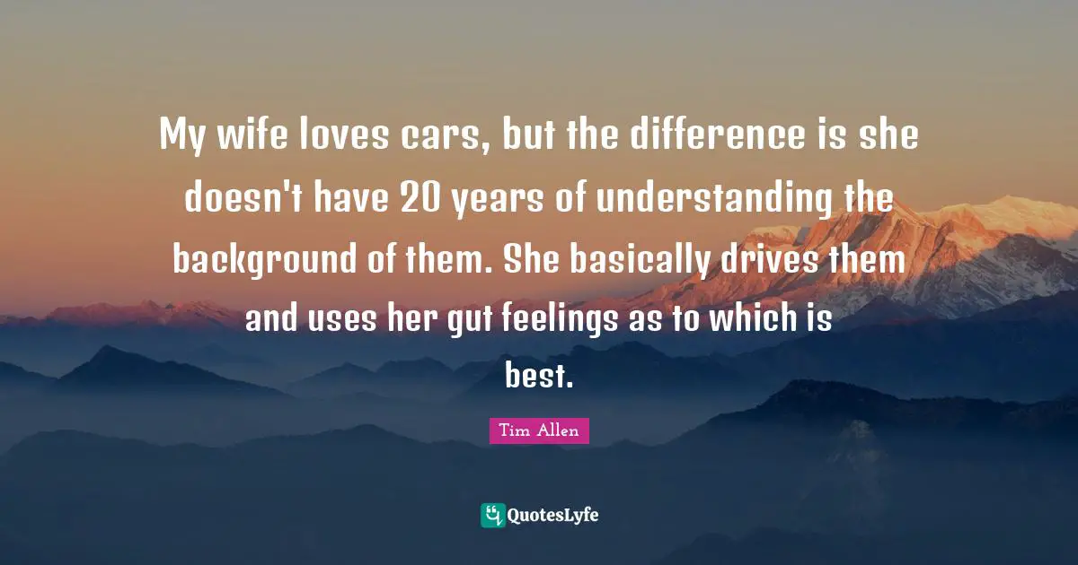 My wife loves cars, but the difference is she doesn't have 20 years of understanding the background of them. She basically drives them and uses her gut feelings as to which is best.