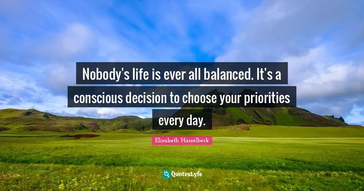 Nobody's life is ever all balanced. It's a conscious decision to choose your priorities every day.