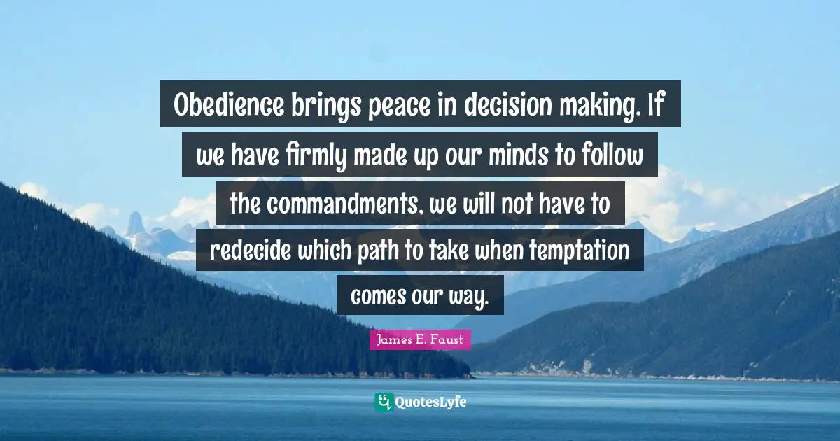 Obedience brings peace in decision making. If we have firmly made up our minds to follow the commandments, we will not have to redecide which path to take when temptation comes our way.