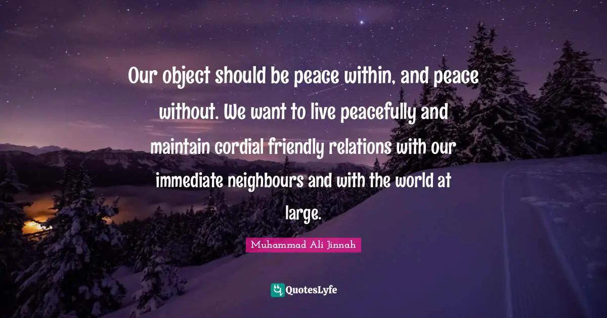Our object should be peace within, and peace without. We want to live peacefully and maintain cordial friendly relations with our immediate neighbours and with the world at large.