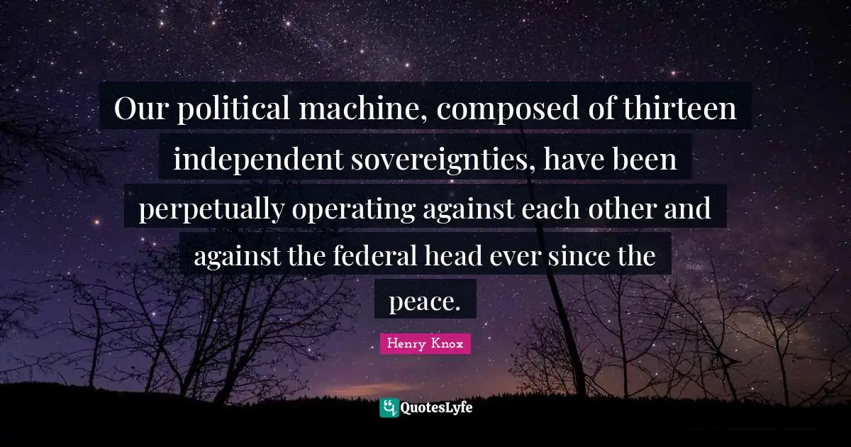 Our political machine, composed of thirteen independent sovereignties, have been perpetually operating against each other and against the federal head ever since the peace.
