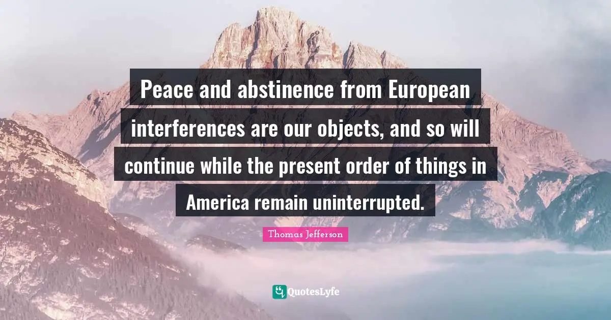 Thomas Jefferson Quotes: Peace and abstinence from European interferences are our objects, and so will continue while the present order of things in America remain uninterrupted.