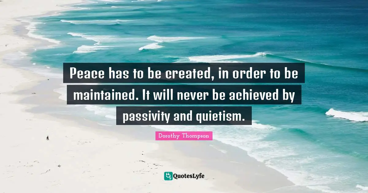 Peace has to be created, in order to be maintained. It will never be achieved by passivity and quietism.