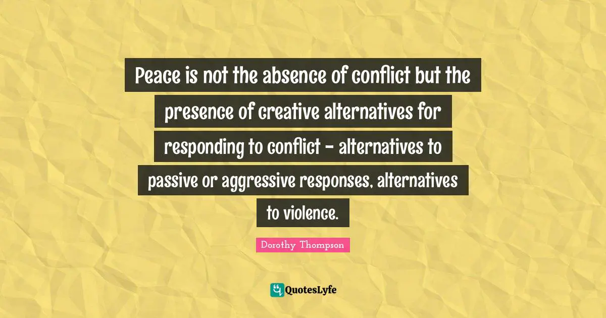 Peace is not the absence of conflict but the presence of creative alternatives for responding to conflict - alternatives to passive or aggressive responses, alternatives to violence.