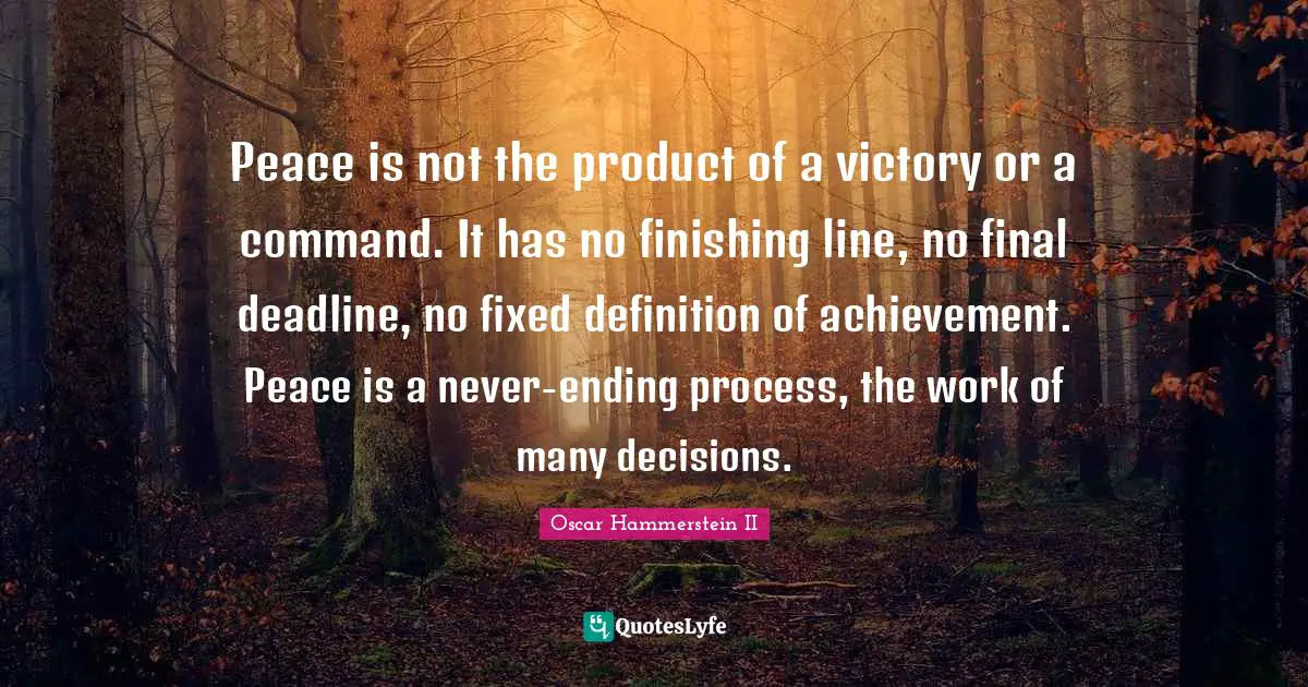 Oscar Hammerstein II Quotes: "Peace is not the product of a victory or a command. It has no finishing line, no final deadline, no fixed definition of achievement. Peace is a never-ending process, the work of many decisions."
