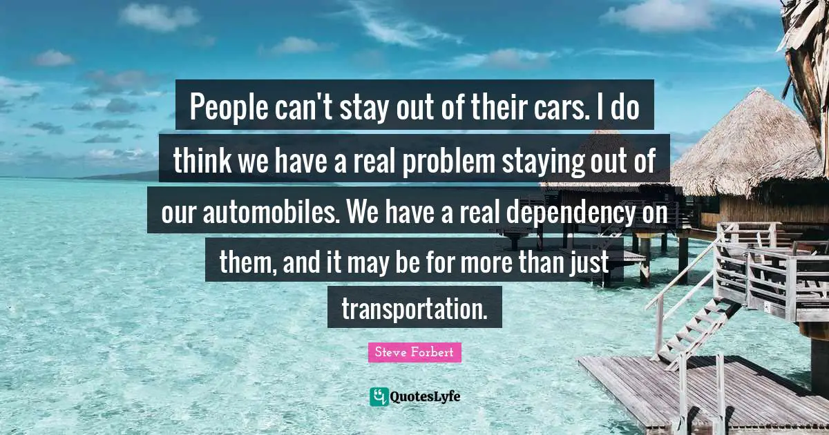 People can't stay out of their cars. I do think we have a real problem staying out of our automobiles. We have a real dependency on them, and it may be for more than just transportation.