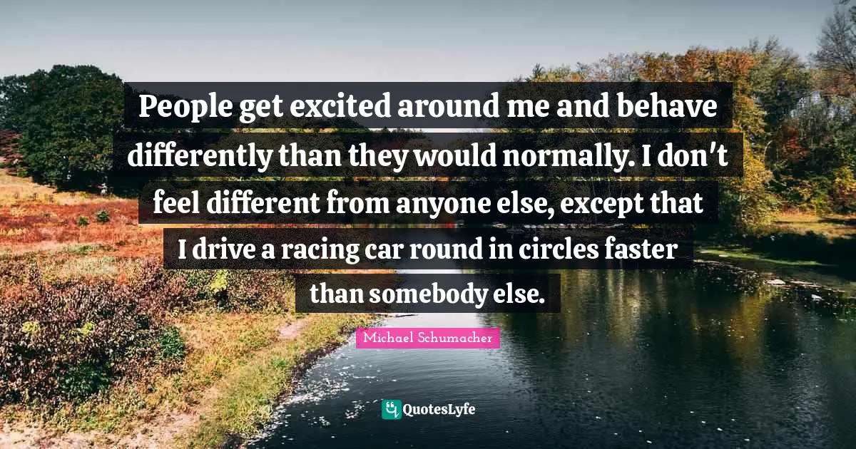 People get excited around me and behave differently than they would normally. I don't feel different from anyone else, except that I drive a racing car round in circles faster than somebody else.