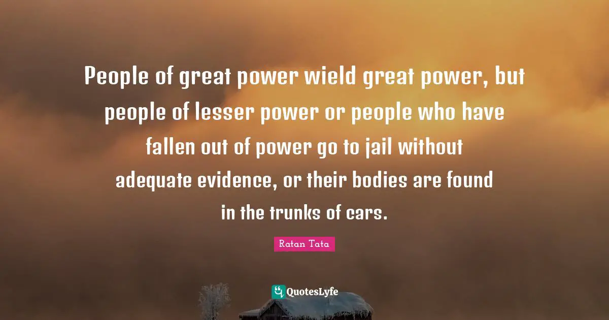 Ratan Tata Quotes: People of great power wield great power, but people of lesser power or people who have fallen out of power go to jail without adequate evidence, or their bodies are found in the trunks of cars.