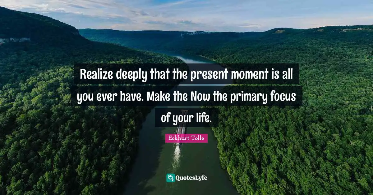 Realize deeply that the present moment is all you ever have. Make the Now the primary focus of your life.