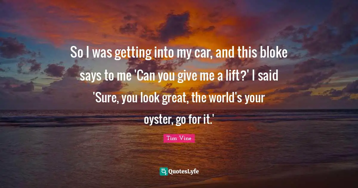 So I was getting into my car, and this bloke says to me 'Can you give me a lift?' I said 'Sure, you look great, the world's your oyster, go for it.'