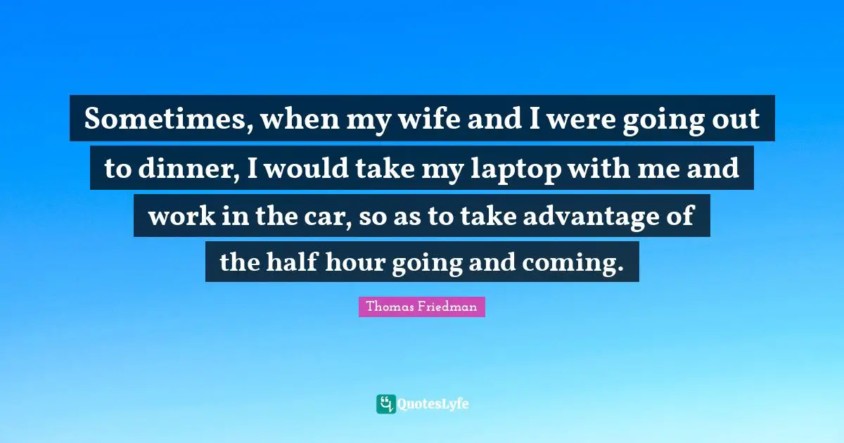 Thomas Friedman Quotes: "Sometimes, when my wife and I were going out to dinner, I would take my laptop with me and work in the car, so as to take advantage of the half hour going and coming."
