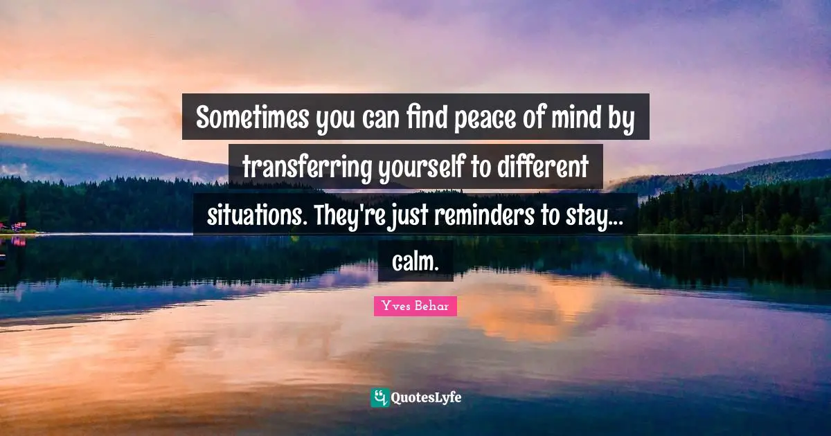 Sometimes you can find peace of mind by transferring yourself to different situations. They're just reminders to stay... calm.
