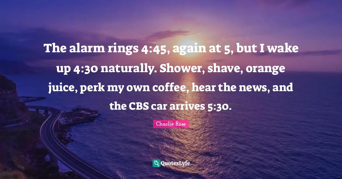 The alarm rings 4:45, again at 5, but I wake up 4:30 naturally. Shower, shave, orange juice, perk my own coffee, hear the news, and the CBS car arrives 5:30.