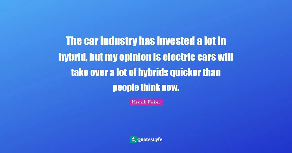 The car industry has invested a lot in hybrid, but my opinion is electric cars will take over a lot of hybrids quicker than people think now.