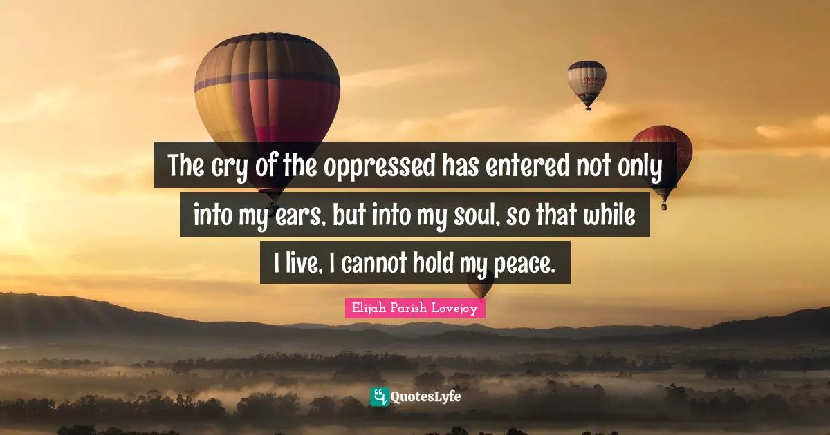 The cry of the oppressed has entered not only into my ears, but into my soul, so that while I live, I cannot hold my peace.