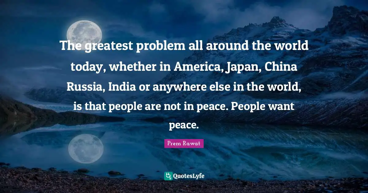 The greatest problem all around the world today, whether in America, Japan, China Russia, India or anywhere else in the world, is that people are not in peace. People want peace.