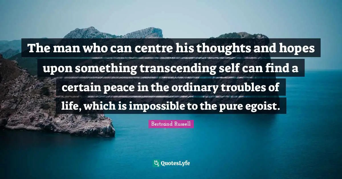 The man who can centre his thoughts and hopes upon something transcending self can find a certain peace in the ordinary troubles of life, which is impossible to the pure egoist.
