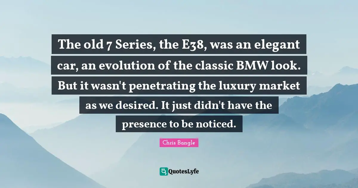 The old 7 Series, the E38, was an elegant car, an evolution of the classic BMW look. But it wasn't penetrating the luxury market as we desired. It just didn't have the presence to be noticed.