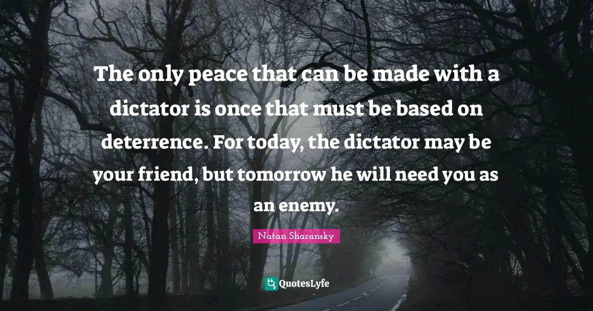 The only peace that can be made with a dictator is once that must be based on deterrence. For today, the dictator may be your friend, but tomorrow he will need you as an enemy.