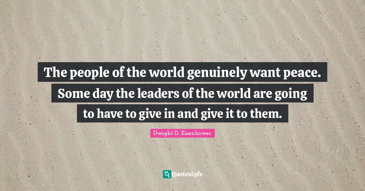 The people of the world genuinely want peace. Some day the leaders of the world are going to have to give in and give it to them.