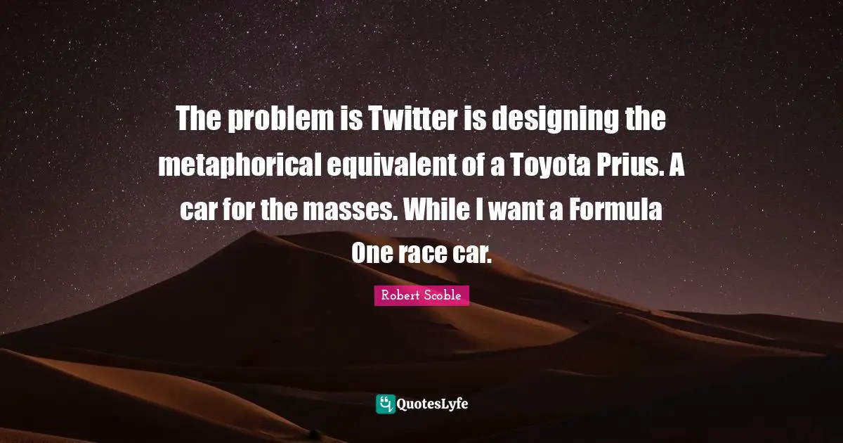 The problem is Twitter is designing the metaphorical equivalent of a Toyota Prius. A car for the masses. While I want a Formula One race car.