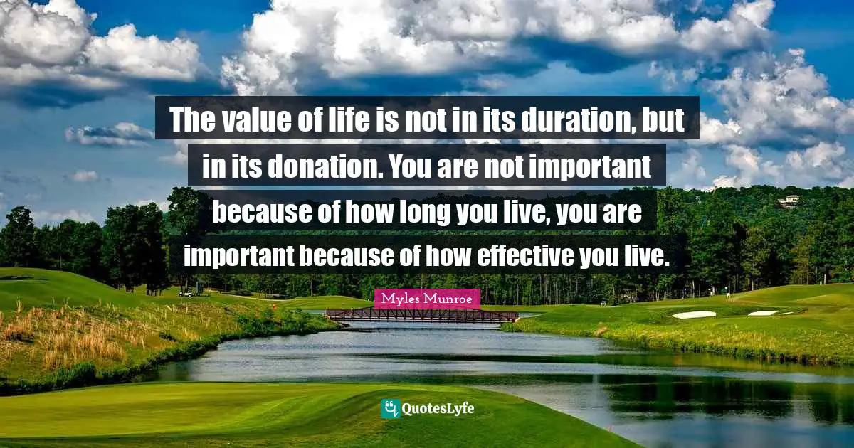 The value of life is not in its duration, but in its donation. You are not important because of how long you live, you are important because of how effective you live.