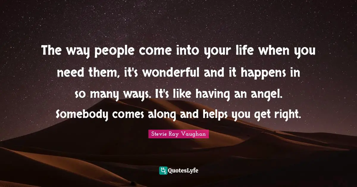 The way people come into your life when you need them, it's wonderful and it happens in so many ways. It's like having an angel. Somebody comes along and helps you get right.